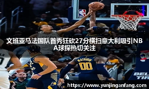 文班亚马法国队首秀狂砍27分横扫意大利吸引NBA球探热切关注